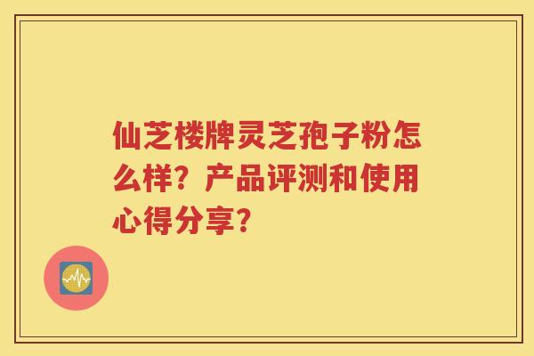 仙芝楼牌灵芝孢子粉怎么样？产品评测和使用心得分享？