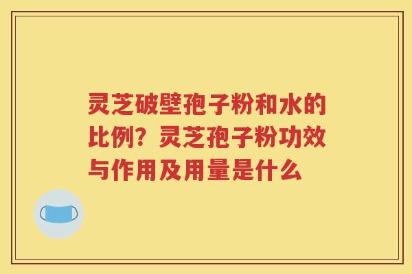 灵芝破壁孢子粉和水的比例？灵芝孢子粉功效与作用及用量是什么