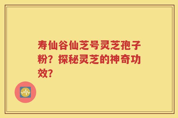 寿仙谷仙芝号灵芝孢子粉？探秘灵芝的神奇功效？