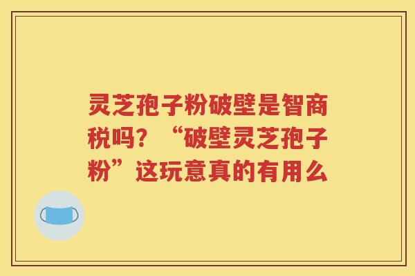 灵芝孢子粉破壁是智商税吗？“破壁灵芝孢子粉”这玩意真的有用么