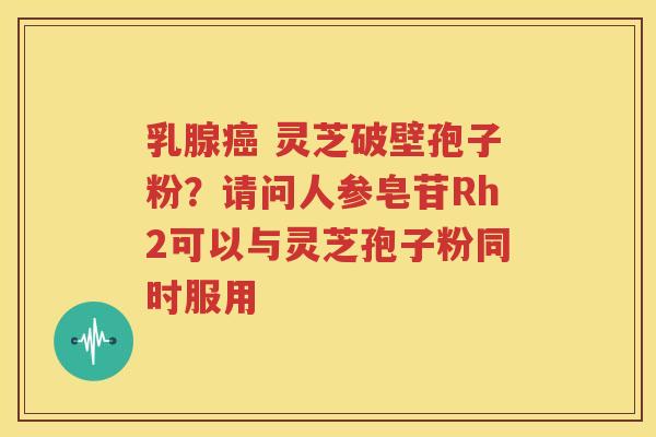 乳腺癌 灵芝破壁孢子粉？请问人参皂苷Rh2可以与灵芝孢子粉同时服用