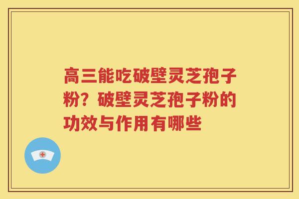 高三能吃破壁灵芝孢子粉？破壁灵芝孢子粉的功效与作用有哪些