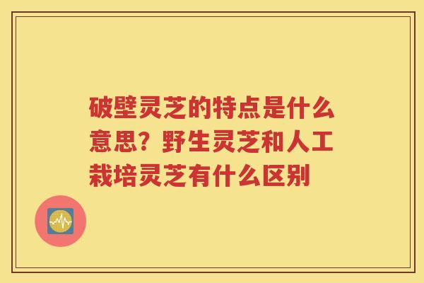 破壁灵芝的特点是什么意思？野生灵芝和人工栽培灵芝有什么区别