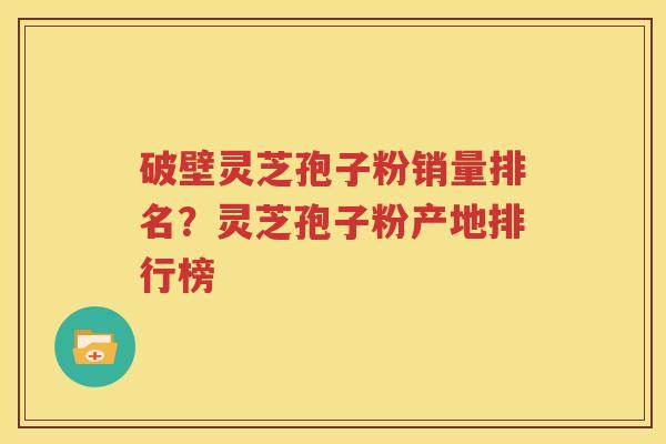 破壁灵芝孢子粉销量排名？灵芝孢子粉产地排行榜