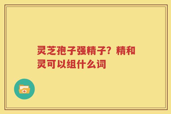 灵芝孢子强精子？精和灵可以组什么词