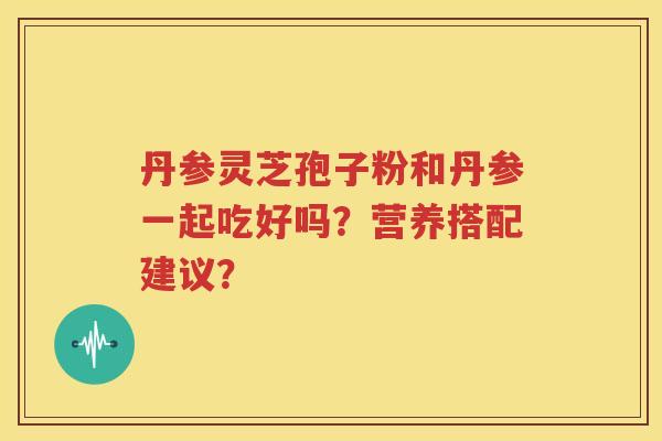 丹参灵芝孢子粉和丹参一起吃好吗？营养搭配建议？