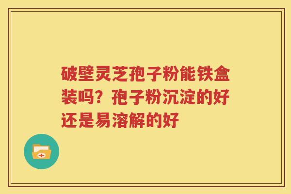破壁灵芝孢子粉能铁盒装吗？孢子粉沉淀的好还是易溶解的好
