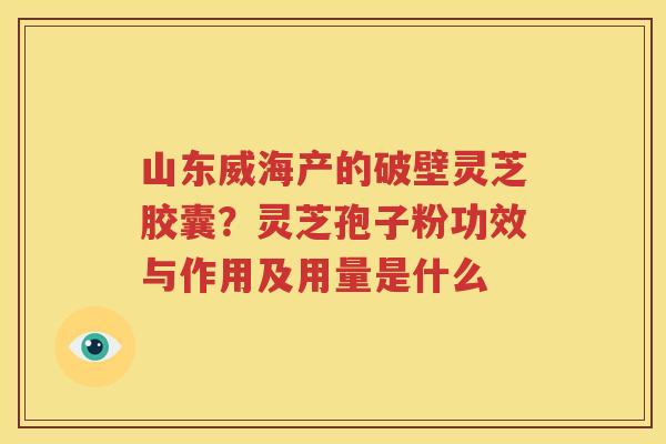 山东威海产的破壁灵芝胶囊？灵芝孢子粉功效与作用及用量是什么