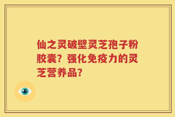 仙之灵破壁灵芝孢子粉胶囊？强化免疫力的灵芝营养品？