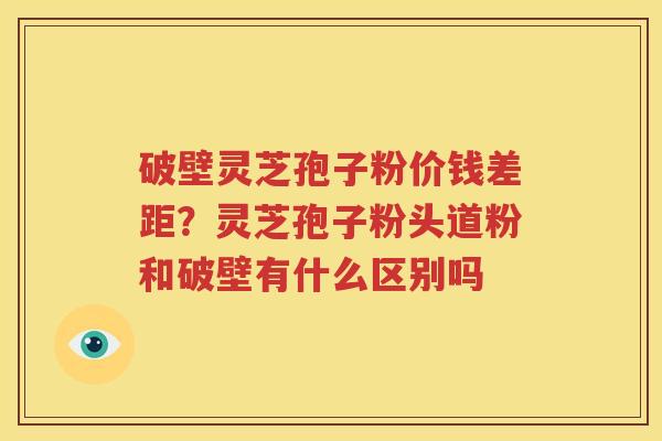 破壁灵芝孢子粉价钱差距？灵芝孢子粉头道粉和破壁有什么区别吗