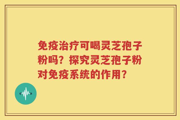免疫治疗可喝灵芝孢子粉吗？探究灵芝孢子粉对免疫系统的作用？