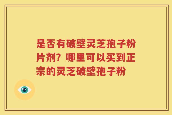 是否有破壁灵芝孢子粉片剂？哪里可以买到正宗的灵芝破壁孢子粉