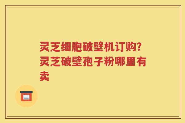 灵芝细胞破壁机订购？灵芝破壁孢子粉哪里有卖