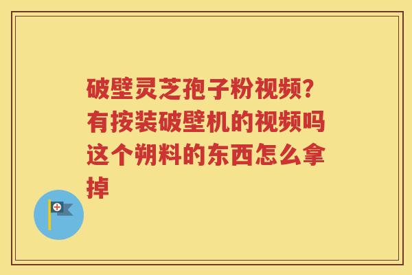破壁灵芝孢子粉视频？有按装破壁机的视频吗这个朔料的东西怎么拿掉