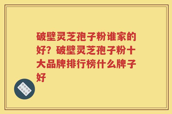 破壁灵芝孢子粉谁家的好？破壁灵芝孢子粉十大品牌排行榜什么牌子好