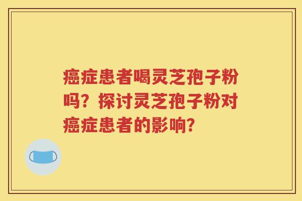 癌症患者喝灵芝孢子粉吗？探讨灵芝孢子粉对癌症患者的影响？