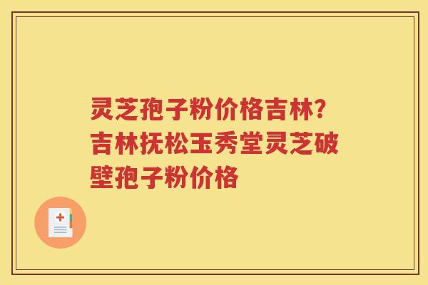 灵芝孢子粉价格吉林？吉林抚松玉秀堂灵芝破壁孢子粉价格