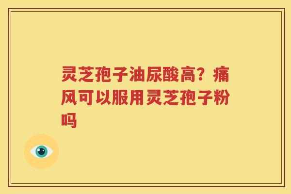 灵芝孢子油尿酸高？痛风可以服用灵芝孢子粉吗