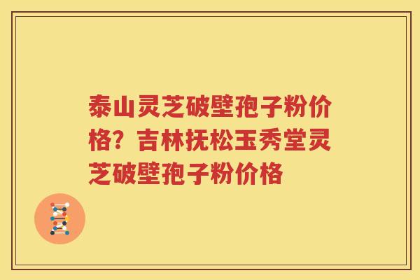 泰山灵芝破壁孢子粉价格？吉林抚松玉秀堂灵芝破壁孢子粉价格
