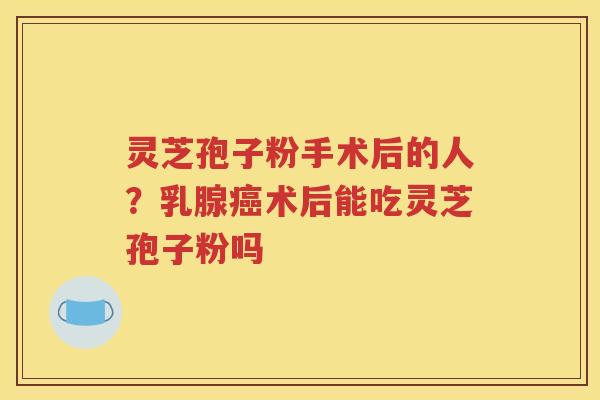 灵芝孢子粉手术后的人？乳腺癌术后能吃灵芝孢子粉吗