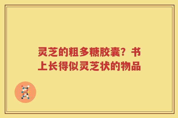 灵芝的粗多糖胶囊？书上长得似灵芝状的物品
