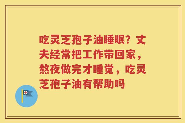 吃灵芝孢子油睡眠？丈夫经常把工作带回家，熬夜做完才睡觉，吃灵芝孢子油有帮助吗