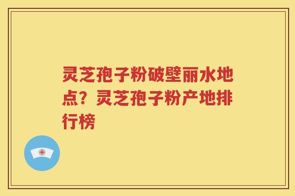 灵芝孢子粉破壁丽水地点？灵芝孢子粉产地排行榜
