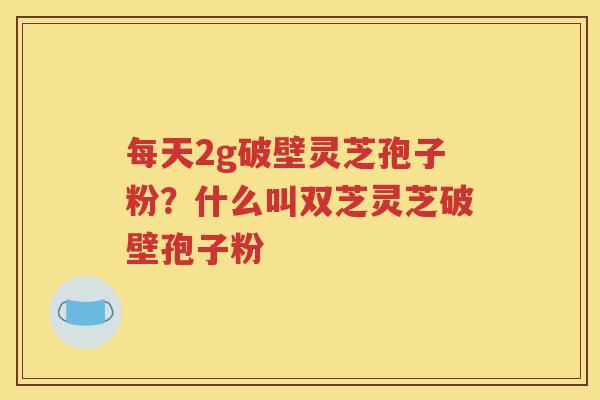 每天2g破壁灵芝孢子粉？什么叫双芝灵芝破壁孢子粉