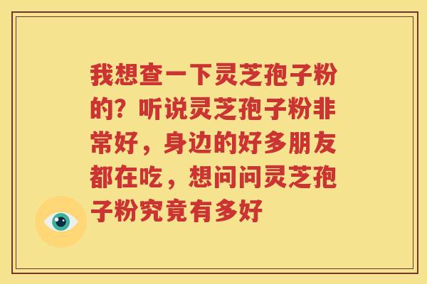我想查一下灵芝孢子粉的？听说灵芝孢子粉非常好，身边的好多朋友都在吃，想问问灵芝孢子粉究竟有多好