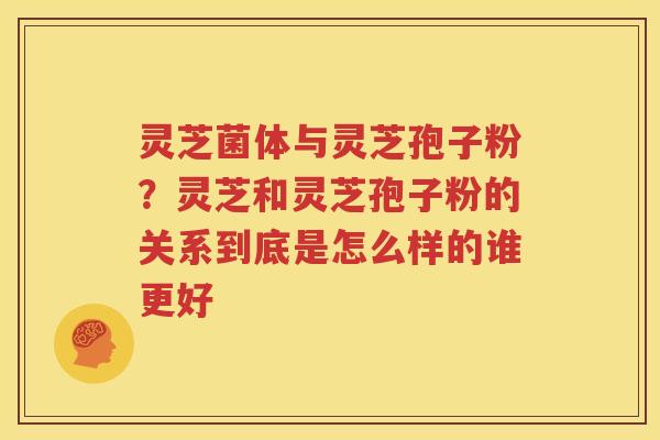 灵芝菌体与灵芝孢子粉？灵芝和灵芝孢子粉的关系到底是怎么样的谁更好