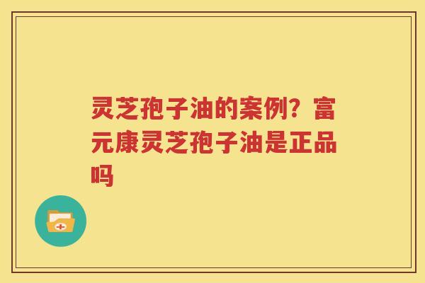 灵芝孢子油的案例？富元康灵芝孢子油是正品吗