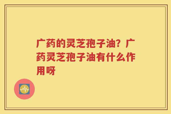 广药的灵芝孢子油？广药灵芝孢子油有什么作用呀