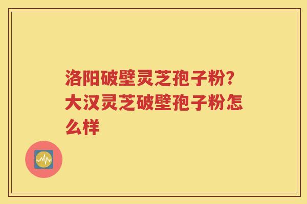 洛阳破壁灵芝孢子粉？大汉灵芝破壁孢子粉怎么样