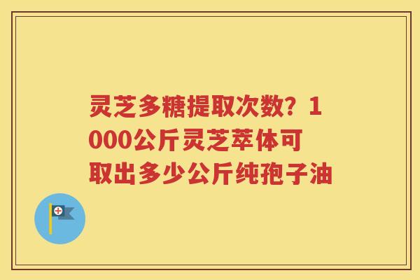 灵芝多糖提取次数？1000公斤灵芝萃体可取出多少公斤纯孢子油