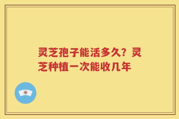 灵芝孢子能活多久？灵芝种植一次能收几年