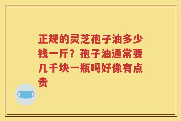 正规的灵芝孢子油多少钱一斤？孢子油通常要几千块一瓶吗好像有点贵
