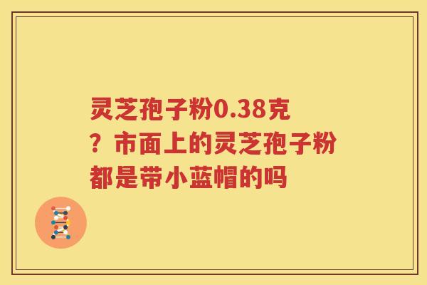 灵芝孢子粉0.38克？市面上的灵芝孢子粉都是带小蓝帽的吗