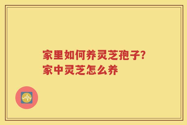 家里如何养灵芝孢子？家中灵芝怎么养
