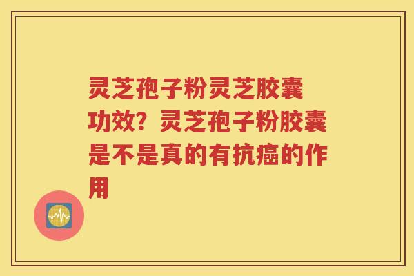 灵芝孢子粉灵芝胶囊 功效？灵芝孢子粉胶囊是不是真的有抗癌的作用