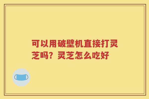 可以用破壁机直接打灵芝吗？灵芝怎么吃好