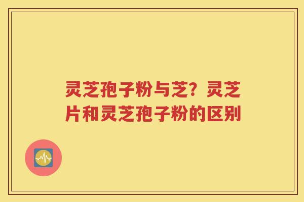 灵芝孢子粉与芝？灵芝片和灵芝孢子粉的区别