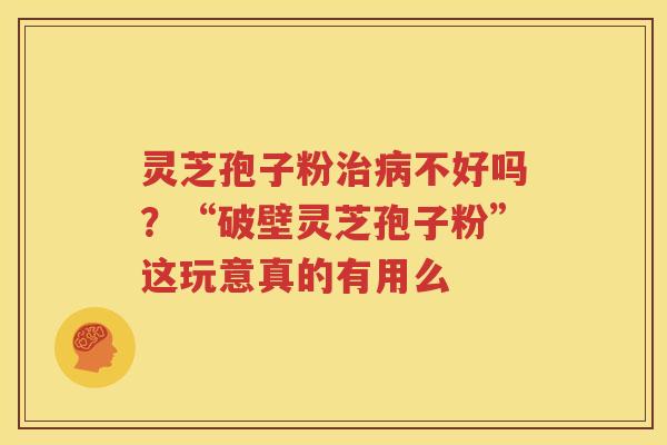 灵芝孢子粉治病不好吗？“破壁灵芝孢子粉”这玩意真的有用么