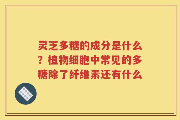 灵芝多糖的成分是什么？植物细胞中常见的多糖除了纤维素还有什么