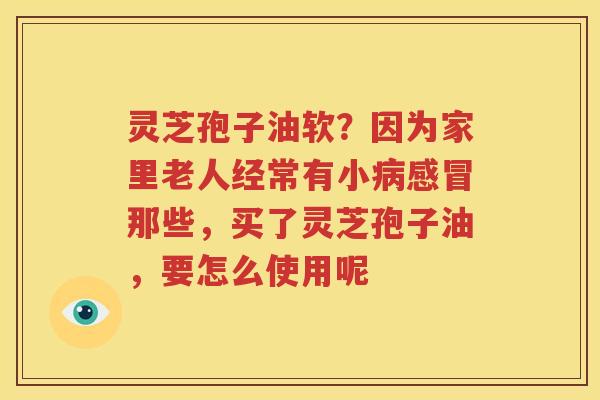 灵芝孢子油软？因为家里老人经常有小病感冒那些，买了灵芝孢子油，要怎么使用呢