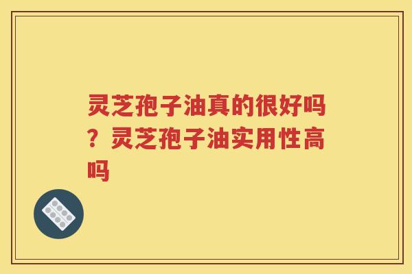 灵芝孢子油真的很好吗？灵芝孢子油实用性高吗