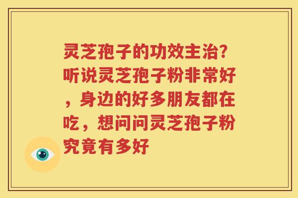 灵芝孢子的功效主治？听说灵芝孢子粉非常好，身边的好多朋友都在吃，想问问灵芝孢子粉究竟有多好