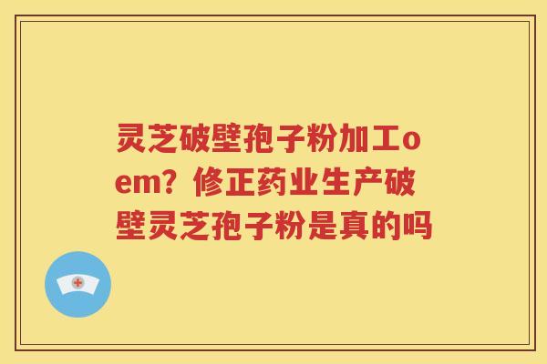 灵芝破壁孢子粉加工oem？修正药业生产破壁灵芝孢子粉是真的吗