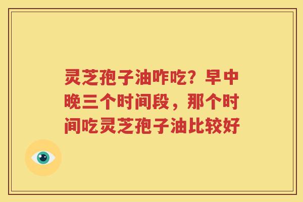灵芝孢子油咋吃？早中晚三个时间段，那个时间吃灵芝孢子油比较好