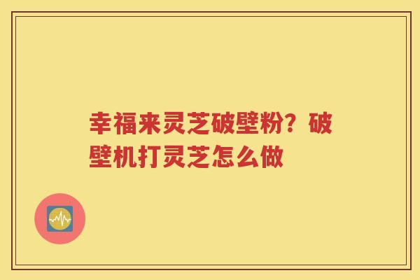 幸福来灵芝破壁粉？破壁机打灵芝怎么做