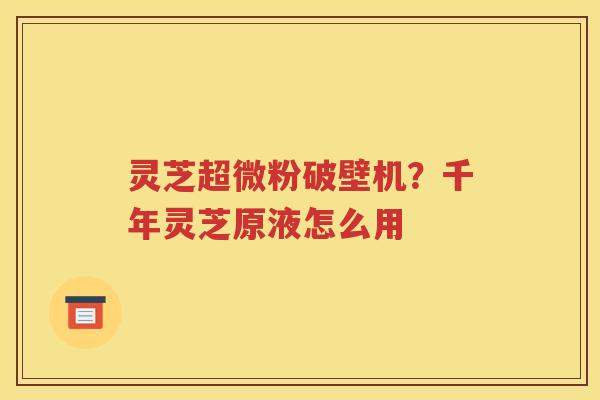 灵芝超微粉破壁机？千年灵芝原液怎么用